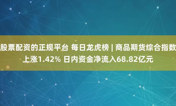 股票配资的正规平台 每日龙虎榜 | 商品期货综合指数上涨1.42% 日内资金净流入68.82亿元
