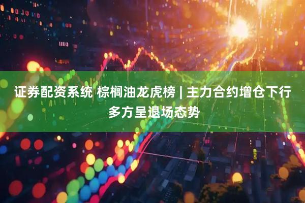 证券配资系统 棕榈油龙虎榜 | 主力合约增仓下行 多方呈退场态势