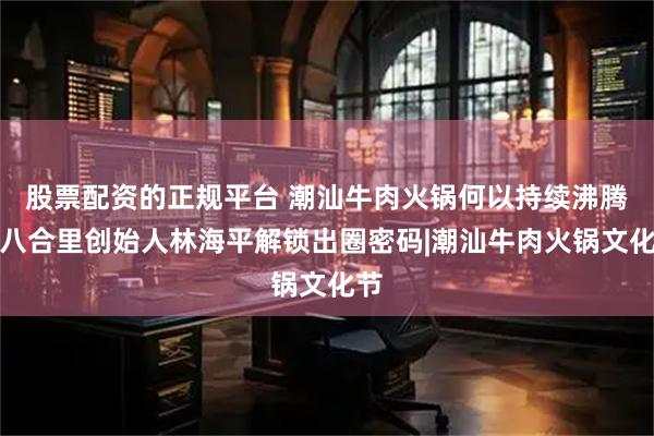 股票配资的正规平台 潮汕牛肉火锅何以持续沸腾？八合里创始人林海平解锁出圈密码|潮汕牛肉火锅文化节