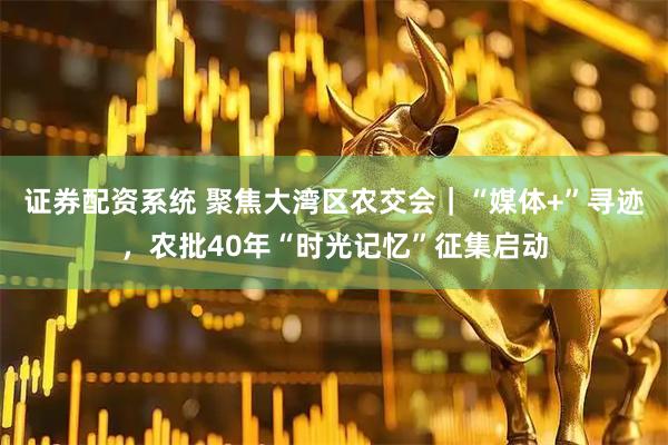 证券配资系统 聚焦大湾区农交会｜“媒体+”寻迹，农批40年“时光记忆”征集启动