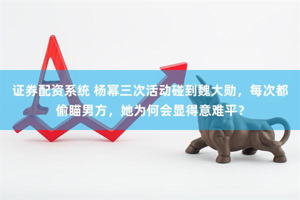 证券配资系统 杨幂三次活动碰到魏大勋，每次都偷瞄男方，她为何会显得意难平？