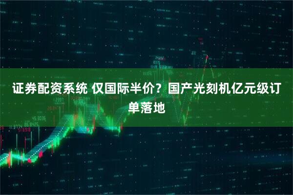 证券配资系统 仅国际半价？国产光刻机亿元级订单落地