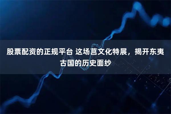 股票配资的正规平台 这场莒文化特展，揭开东夷古国的历史面纱