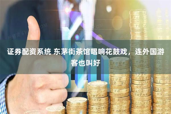 证券配资系统 东茅街茶馆唱响花鼓戏，连外国游客也叫好