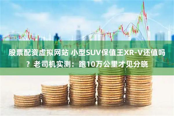 股票配资虚拟网站 小型SUV保值王XR-V还值吗？老司机实测：跑10万公里才见分晓