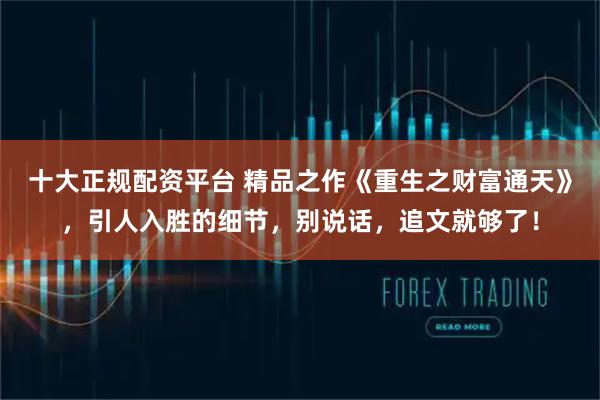 十大正规配资平台 精品之作《重生之财富通天》，引人入胜的细节，别说话，追文就够了！