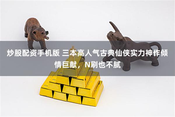 炒股配资手机版 三本高人气古典仙侠实力神作倾情巨献，N刷也不腻