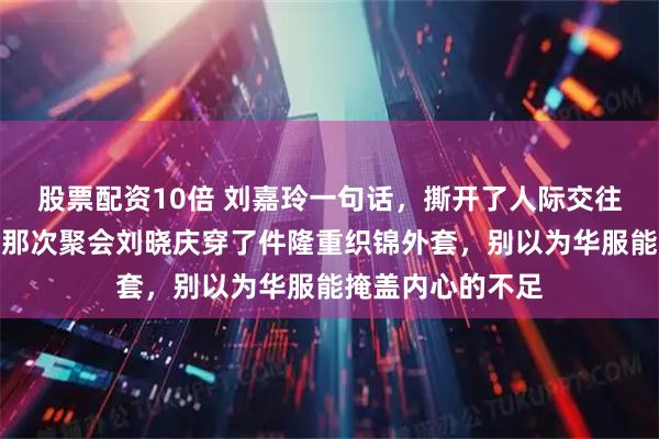 股票配资10倍 刘嘉玲一句话，撕开了人际交往最隐秘的规则，那次聚会刘晓庆穿了件隆重织锦外套，别以为华服能掩盖内心的不足