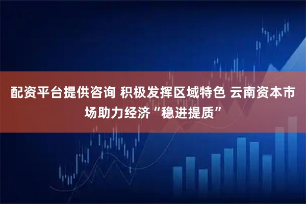 配资平台提供咨询 积极发挥区域特色 云南资本市场助力经济“稳进提质”
