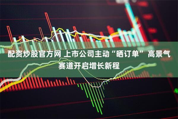 配资炒股官方网 上市公司主动“晒订单” 高景气赛道开启增长新程