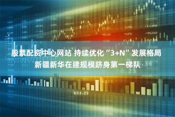 股票配资中心网站 持续优化“3+N”发展格局 新疆新华在建规模跻身第一梯队
