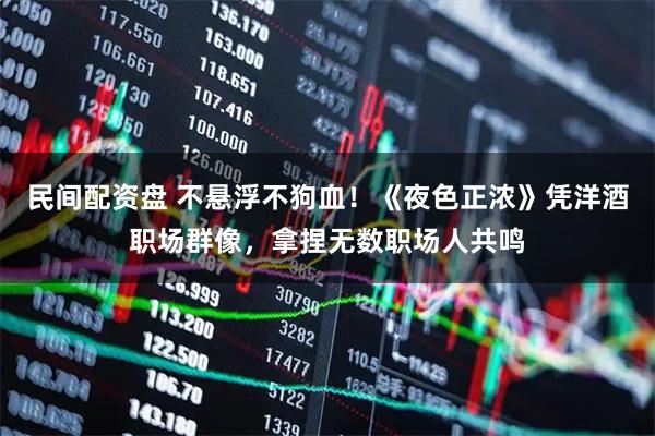 民间配资盘 不悬浮不狗血！《夜色正浓》凭洋酒职场群像，拿捏无数职场人共鸣