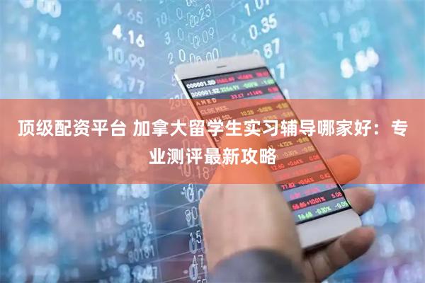 顶级配资平台 加拿大留学生实习辅导哪家好：专业测评最新攻略
