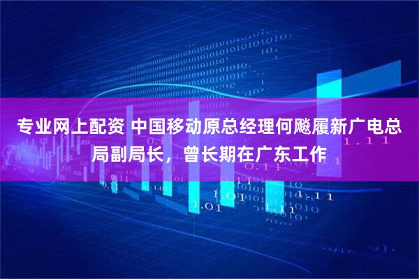 专业网上配资 中国移动原总经理何飚履新广电总局副局长，曾长期在广东工作
