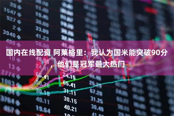国内在线配资 阿莱格里：我认为国米能突破90分，他们是冠军最大热门