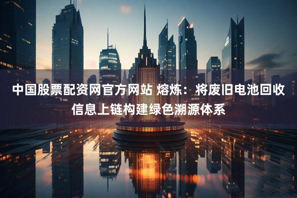 中国股票配资网官方网站 熔炼：将废旧电池回收信息上链构建绿色溯源体系