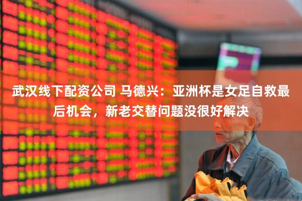 武汉线下配资公司 马德兴：亚洲杯是女足自救最后机会，新老交替问题没很好解决