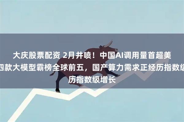 大庆股票配资 2月井喷！中国AI调用量首超美国，四款大模型霸榜全球前五，国产算力需求正经历指数级增长