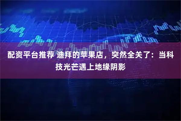 配资平台推荐 迪拜的苹果店，突然全关了：当科技光芒遇上地缘阴影