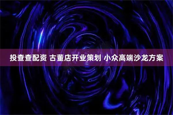 投查查配资 古董店开业策划 小众高端沙龙方案