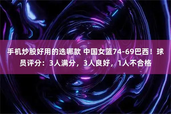 手机炒股好用的选哪款 中国女篮74-69巴西！球员评分：3人满分，3人良好，1人不合格