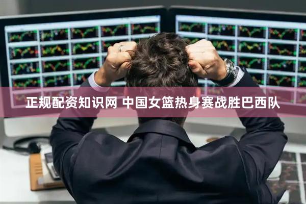 正规配资知识网 中国女篮热身赛战胜巴西队