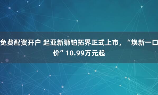 免费配资开户 起亚新狮铂拓界正式上市，“焕新一口价”10.99万元起