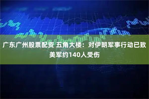 广东广州股票配资 五角大楼：对伊朗军事行动已致美军约140人受伤