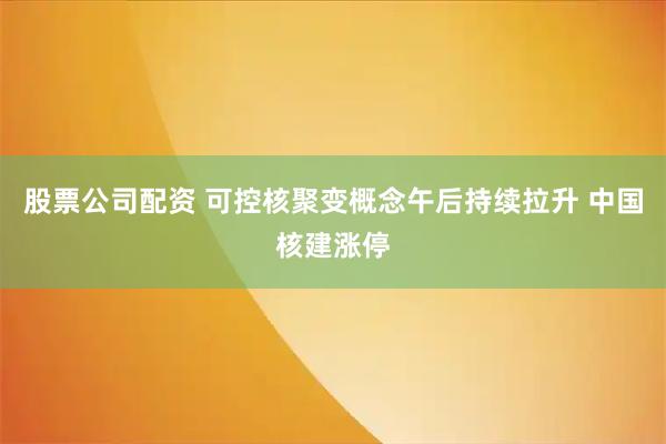 股票公司配资 可控核聚变概念午后持续拉升 中国核建涨停