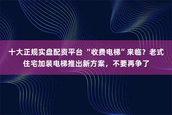 十大正规实盘配资平台 “收费电梯”来临？老式住宅加装电梯推出新方案，不要再争了