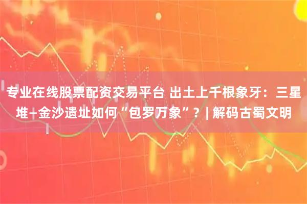 专业在线股票配资交易平台 出土上千根象牙：三星堆—金沙遗址如何“包罗万象”？| 解码古蜀文明