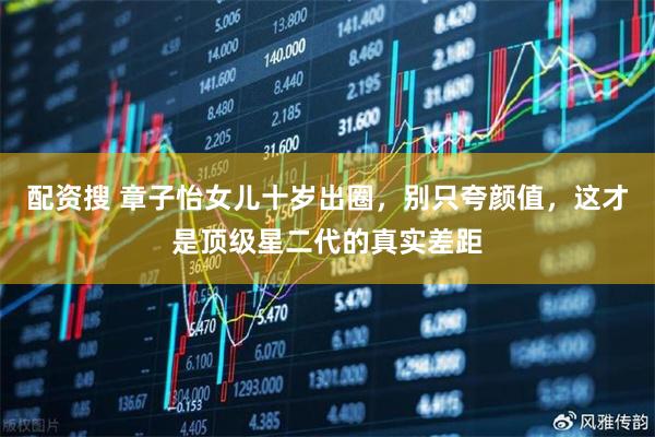 配资搜 章子怡女儿十岁出圈，别只夸颜值，这才是顶级星二代的真实差距