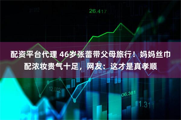 配资平台代理 46岁张蕾带父母旅行！妈妈丝巾配浓妆贵气十足，网友：这才是真孝顺