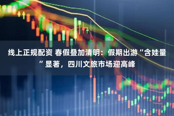 线上正规配资 春假叠加清明：假期出游“含娃量”显著，四川文旅市场迎高峰