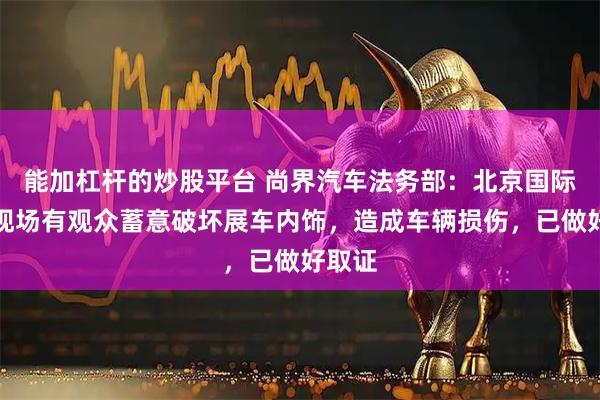 能加杠杆的炒股平台 尚界汽车法务部：北京国际车展现场有观众蓄意破坏展车内饰，造成车辆损伤，已做好取证
