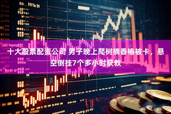 十大股票配资公司 男子晚上爬树摘香椿被卡，悬空倒挂7个多小时获救