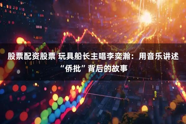股票配资股票 玩具船长主唱李奕瀚：用音乐讲述“侨批”背后的故事